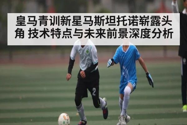 皇马青训新星马斯坦托诺崭露头角 技术特点与未来前景深度分析