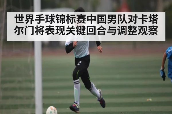 世界手球锦标赛中国男队对卡塔尔门将表现关键回合与调整观察