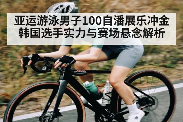 亚运游泳男子100自潘展乐冲金 韩国选手实力与赛场悬念解析