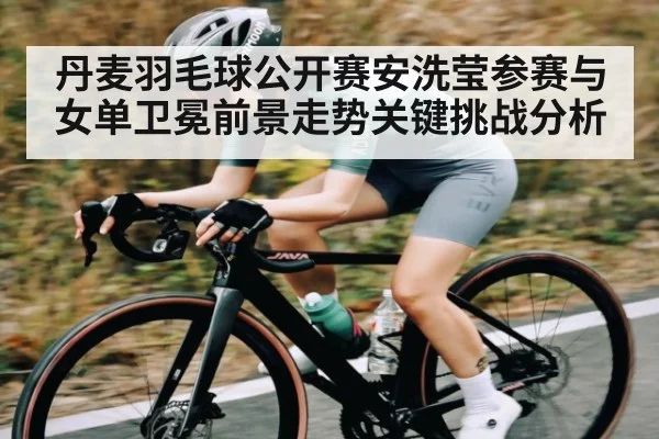 丹麦羽毛球公开赛安洗莹参赛与女单卫冕前景走势关键挑战分析